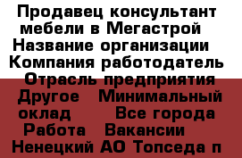 Продавец-консультант мебели в Мегастрой › Название организации ­ Компания-работодатель › Отрасль предприятия ­ Другое › Минимальный оклад ­ 1 - Все города Работа » Вакансии   . Ненецкий АО,Топседа п.